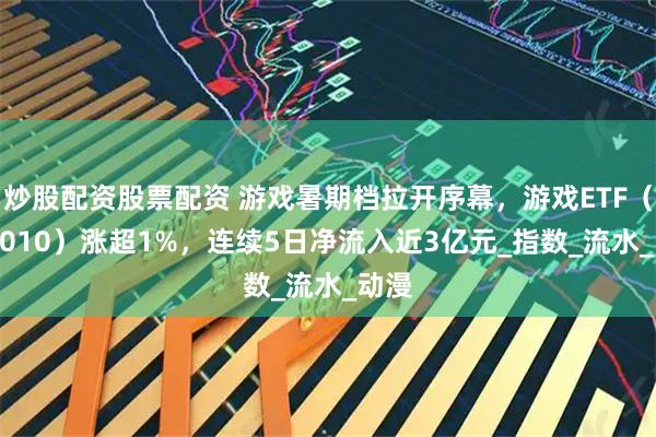 炒股配资股票配资 游戏暑期档拉开序幕，游戏ETF（516010）涨超1%，连续5日净流入近3亿元_指数_流水_动漫