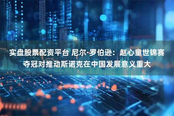 实盘股票配资平台 尼尔·罗伯逊：赵心童世锦赛夺冠对推动斯诺克在中国发展意义重大