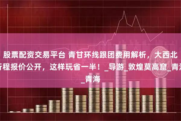 股票配资交易平台 青甘环线跟团费用解析，大西北行程报价公开，这样玩省一半！_导游_敦煌莫高窟_青海