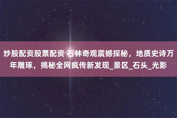 炒股配资股票配资 石林奇观震撼探秘，地质史诗万年雕琢，揭秘全网疯传新发现_景区_石头_光影