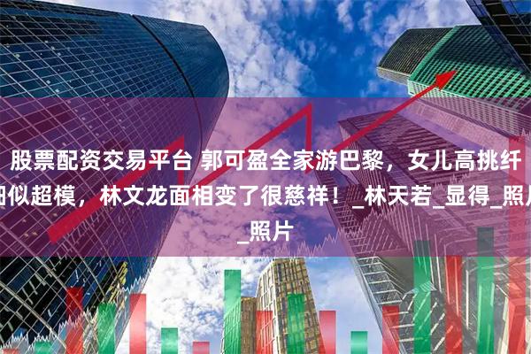 股票配资交易平台 郭可盈全家游巴黎，女儿高挑纤细似超模，林文龙面相变了很慈祥！_林天若_显得_照片
