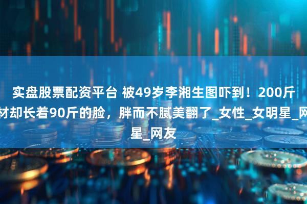 实盘股票配资平台 被49岁李湘生图吓到！200斤身材却长着90斤的脸，胖而不腻美翻了_女性_女明星_网友