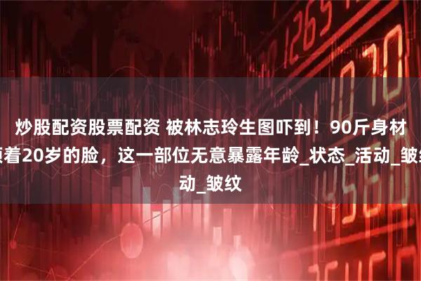 炒股配资股票配资 被林志玲生图吓到！90斤身材顶着20岁的脸，这一部位无意暴露年龄_状态_活动_皱纹