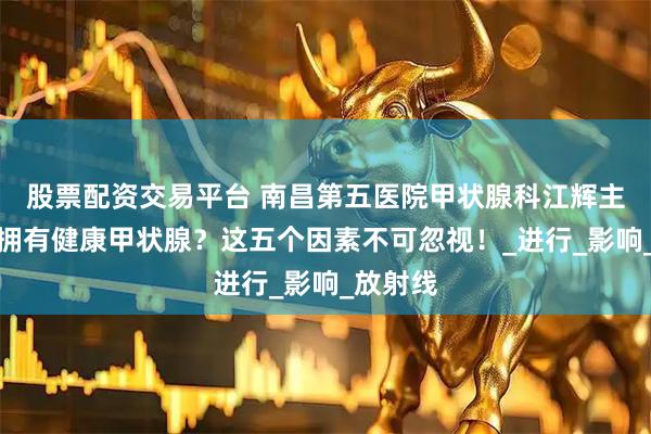 股票配资交易平台 南昌第五医院甲状腺科江辉主任：想拥有健康甲状腺？这五个因素不可忽视！_进行_影响_放射线