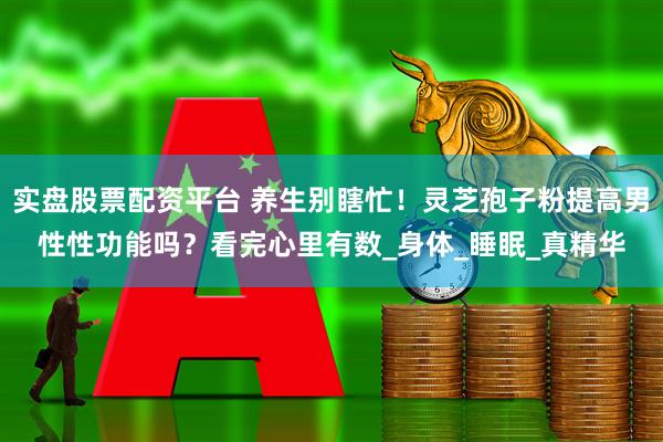 实盘股票配资平台 养生别瞎忙！灵芝孢子粉提高男性性功能吗？看完心里有数_身体_睡眠_真精华