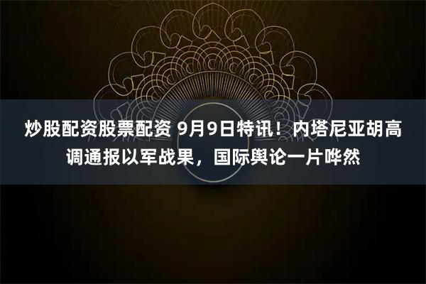 炒股配资股票配资 9月9日特讯！内塔尼亚胡高调通报以军战果，国际舆论一片哗然