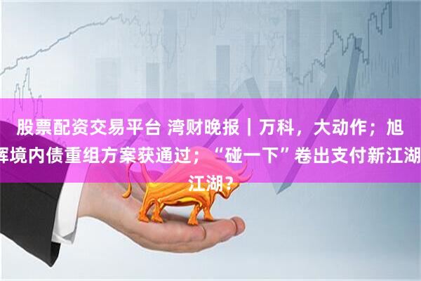 股票配资交易平台 湾财晚报｜万科，大动作；旭辉境内债重组方案获通过；“碰一下”卷出支付新江湖？