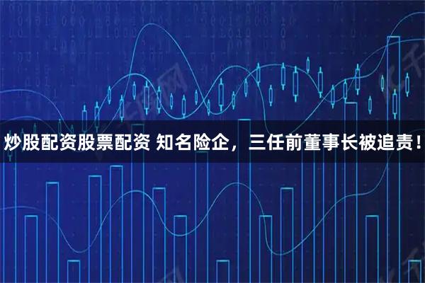 炒股配资股票配资 知名险企，三任前董事长被追责！