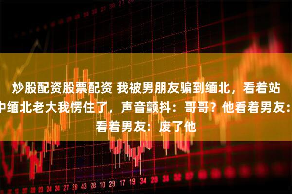 炒股配资股票配资 我被男朋友骗到缅北，看着站在人群中缅北老大我愣住了，声音颤抖：哥哥？他看着男友：废了他