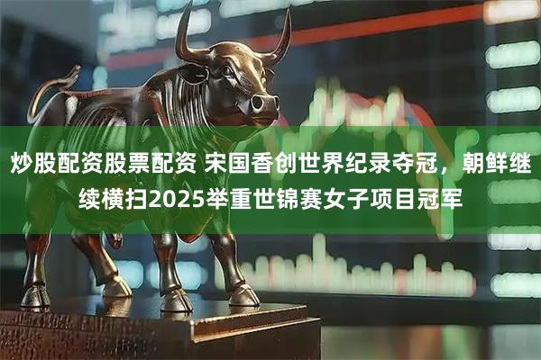 炒股配资股票配资 宋国香创世界纪录夺冠，朝鲜继续横扫2025举重世锦赛女子项目冠军