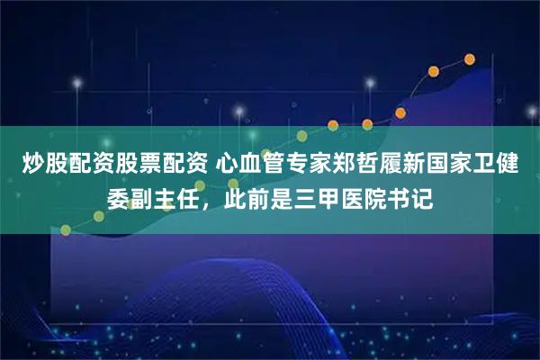 炒股配资股票配资 心血管专家郑哲履新国家卫健委副主任，此前是三甲医院书记
